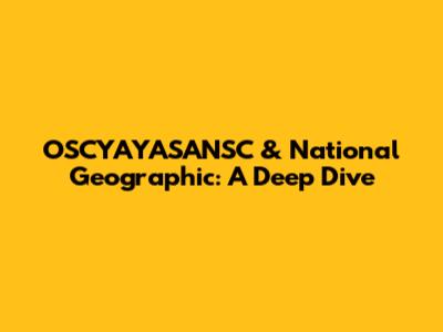 OSCYAYASANSC & National Geographic: A Deep Dive